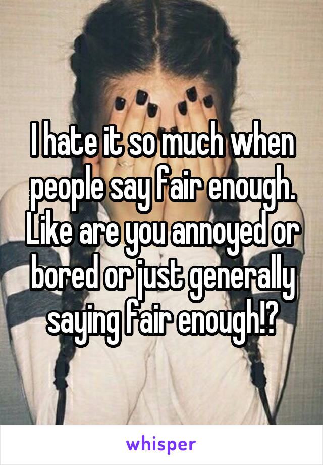 I hate it so much when people say fair enough. Like are you annoyed or bored or just generally saying fair enough!?