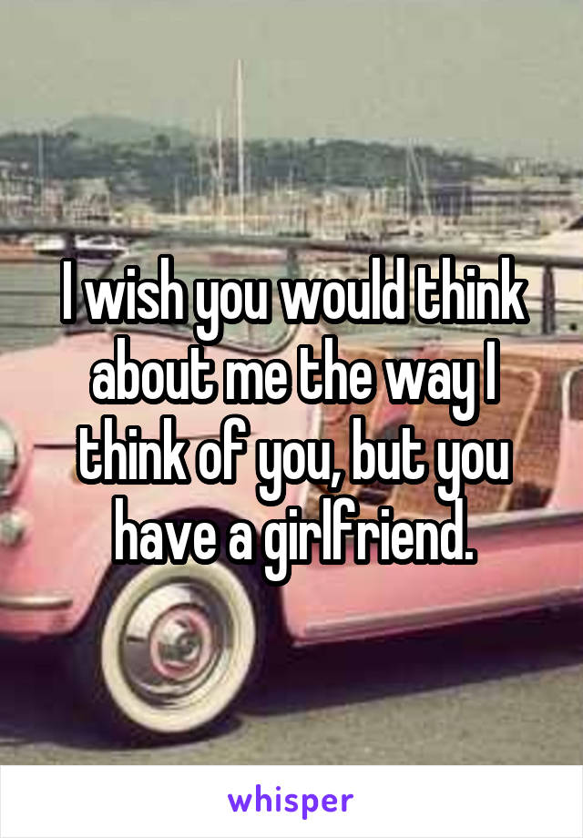 I wish you would think about me the way I think of you, but you have a girlfriend.