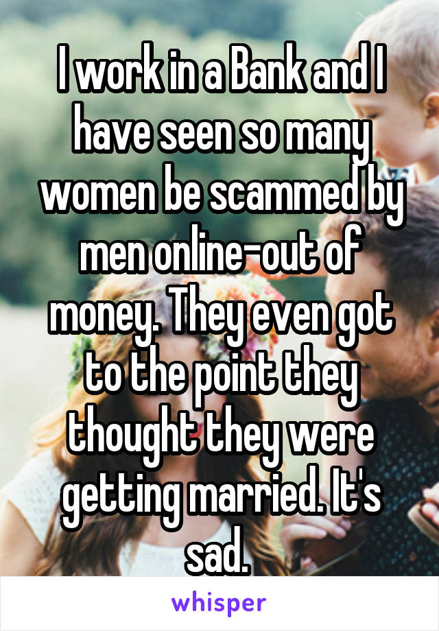 I work in a Bank and I have seen so many women be scammed by men online-out of money. They even got to the point they thought they were getting married. It's sad. 