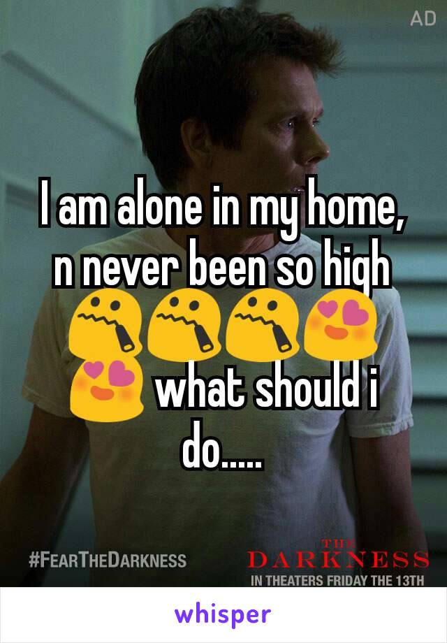 I am alone in my home, n never been so high 😯😯😯😍😍 what should i do.....