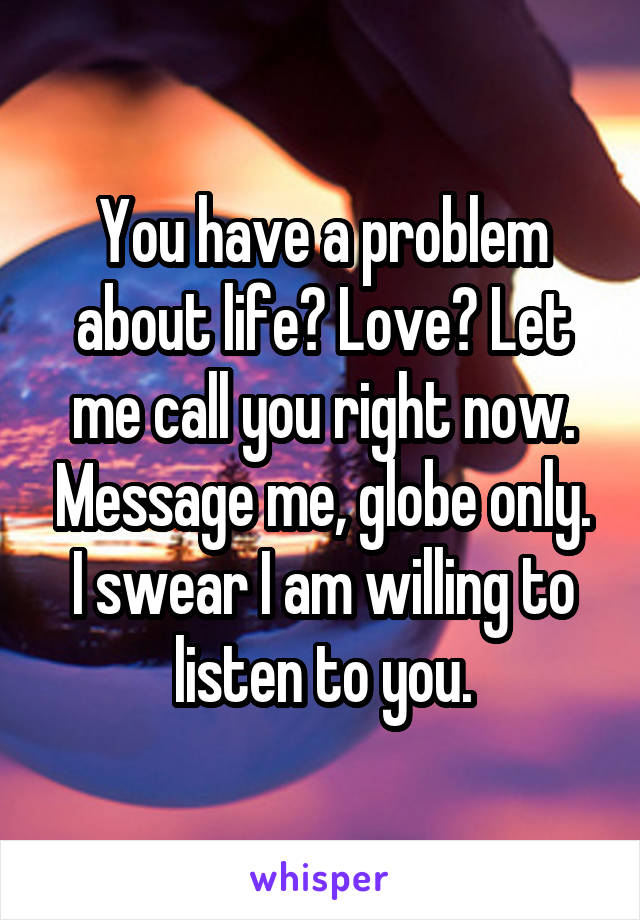 You have a problem about life? Love? Let me call you right now. Message me, globe only. I swear I am willing to listen to you.