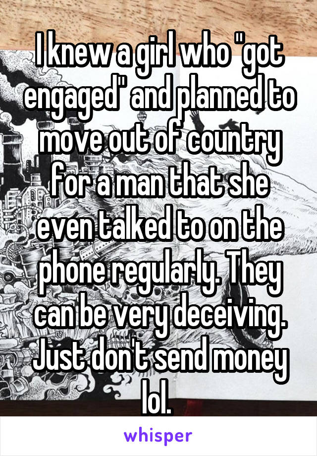 I knew a girl who "got engaged" and planned to move out of country for a man that she even talked to on the phone regularly. They can be very deceiving. Just don't send money lol. 