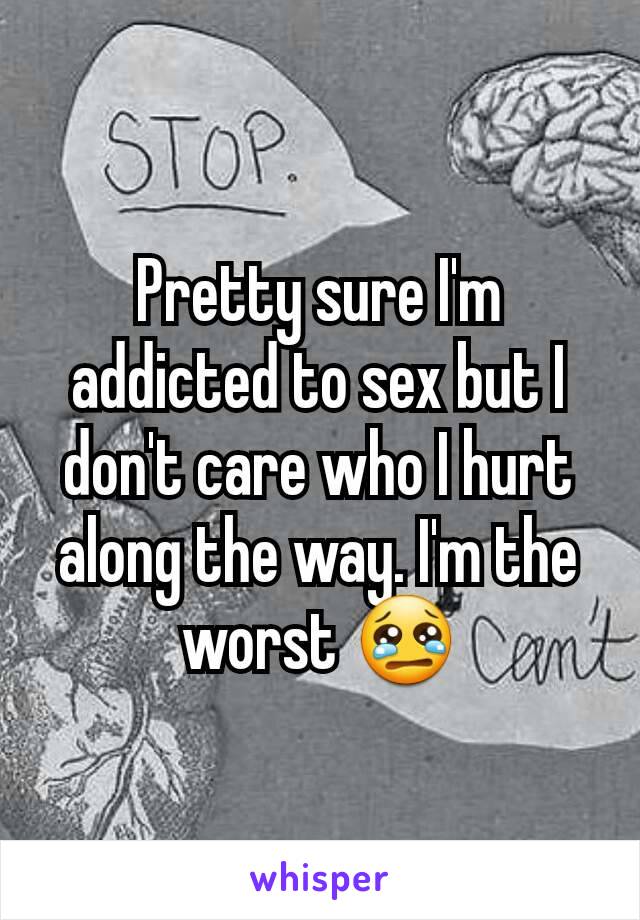 Pretty sure I'm addicted to sex but I don't care who I hurt along the way. I'm the worst 😢