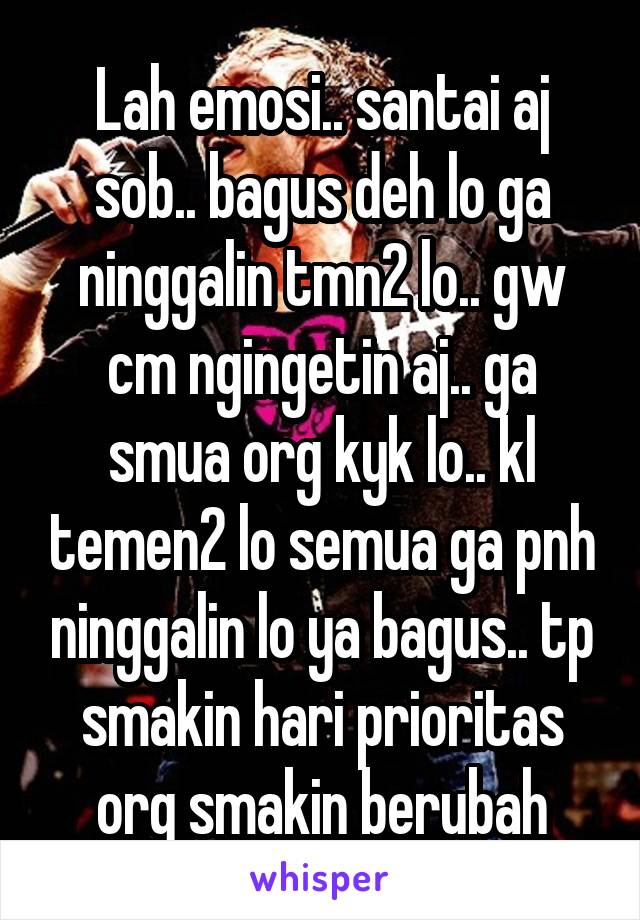 Lah emosi.. santai aj sob.. bagus deh lo ga ninggalin tmn2 lo.. gw cm ngingetin aj.. ga smua org kyk lo.. kl temen2 lo semua ga pnh ninggalin lo ya bagus.. tp smakin hari prioritas org smakin berubah