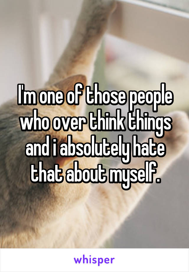 I'm one of those people who over think things and i absolutely hate that about myself.