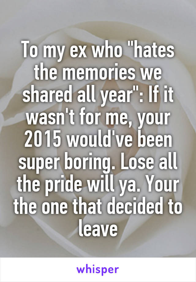 To my ex who "hates the memories we shared all year": If it wasn't for me, your 2015 would've been super boring. Lose all the pride will ya. Your the one that decided to leave