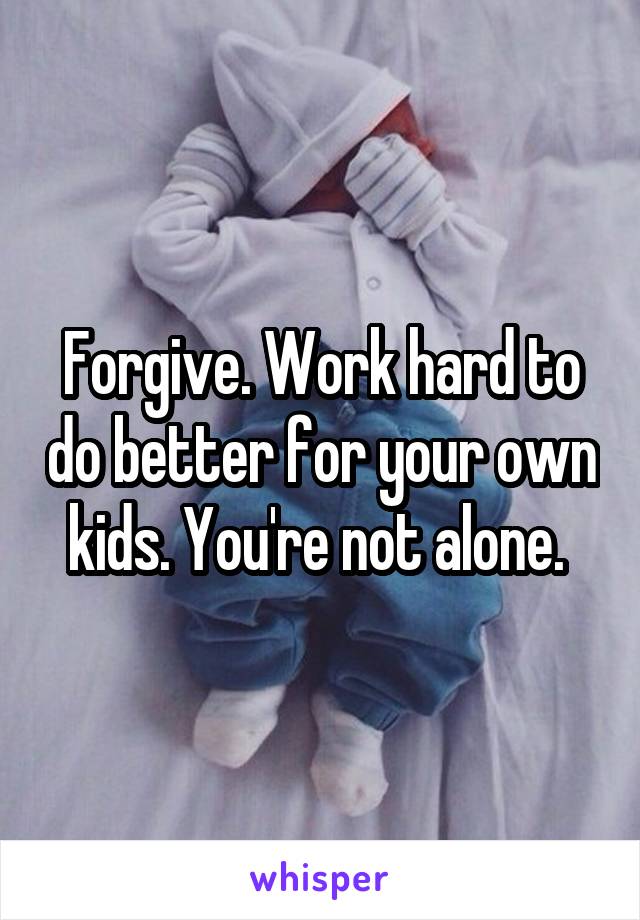 Forgive. Work hard to do better for your own kids. You're not alone. 