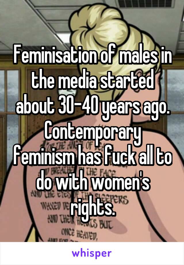 Feminisation of males in the media started about 30-40 years ago. Contemporary feminism has fuck all to do with women's rights.