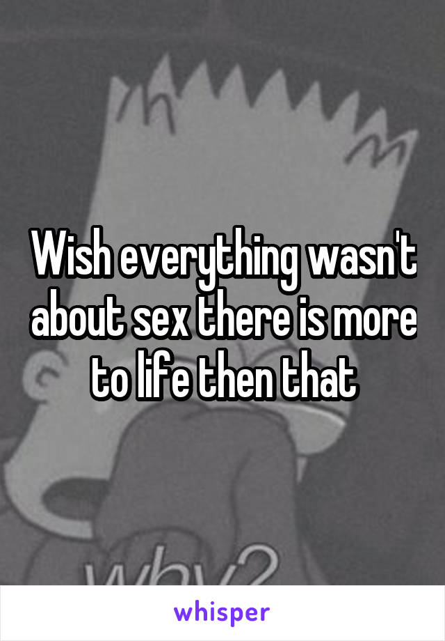 Wish everything wasn't about sex there is more to life then that