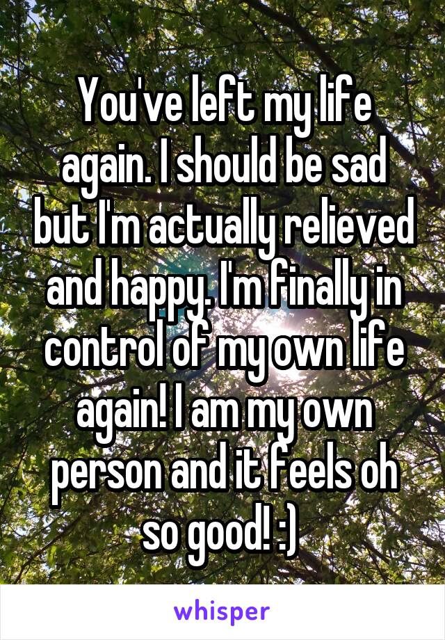 You've left my life again. I should be sad but I'm actually relieved and happy. I'm finally in control of my own life again! I am my own person and it feels oh so good! :) 