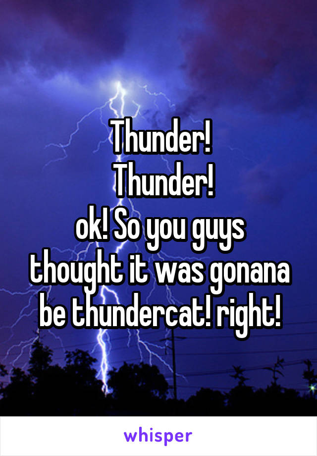 Thunder!
 Thunder!
ok! So you guys thought it was gonana be thundercat! right!