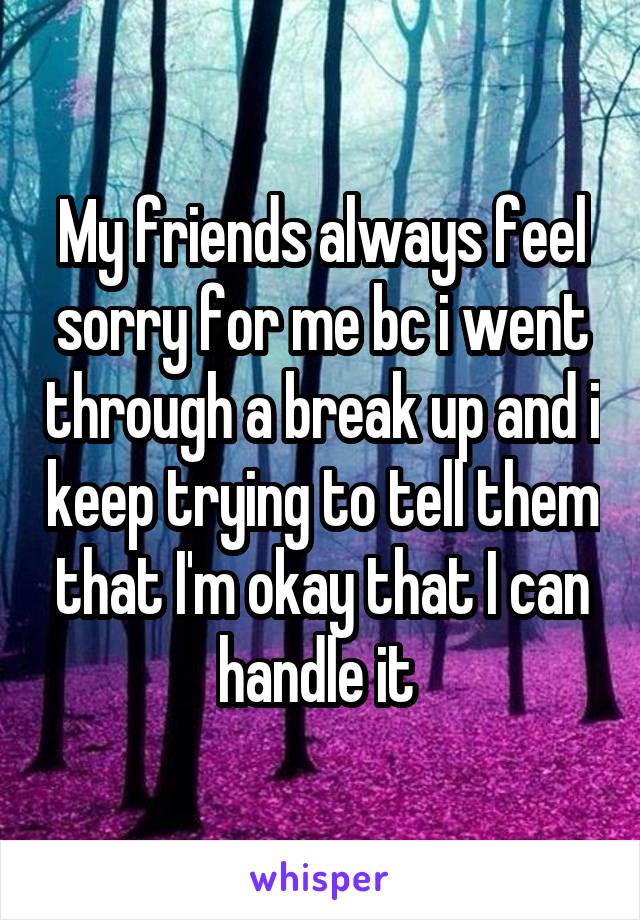 My friends always feel sorry for me bc i went through a break up and i keep trying to tell them that I'm okay that I can handle it 