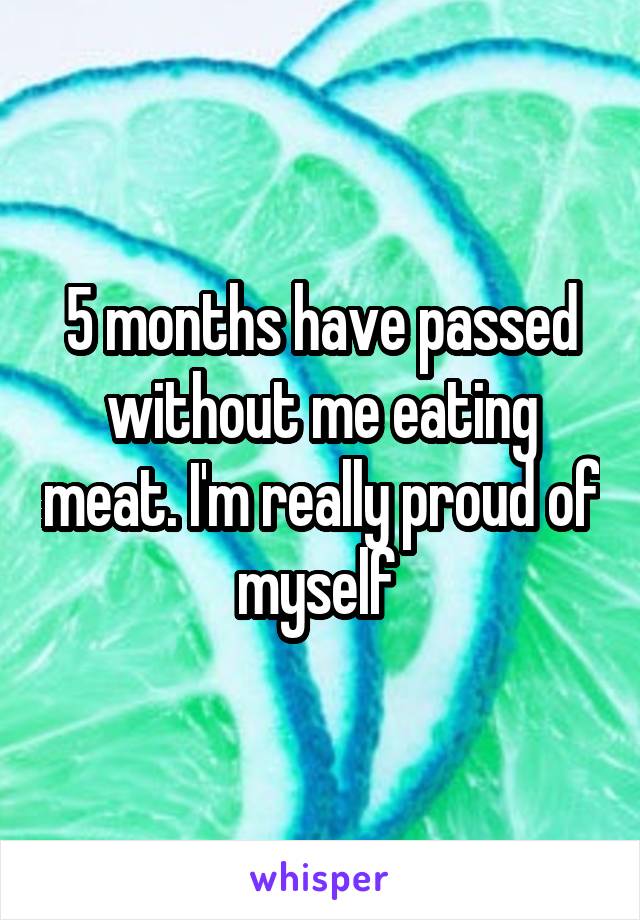 5 months have passed without me eating meat. I'm really proud of myself 