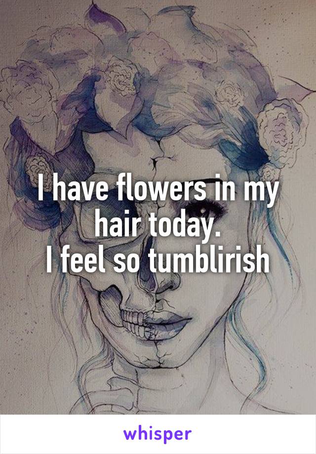 I have flowers in my hair today.
I feel so tumblirish