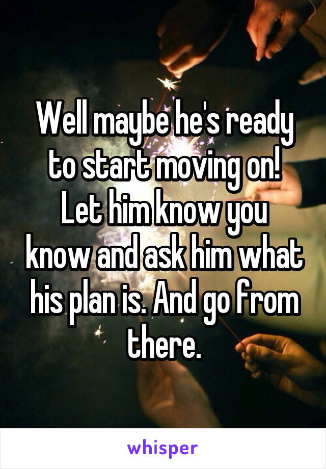 Well maybe he's ready to start moving on!
Let him know you know and ask him what his plan is. And go from there.