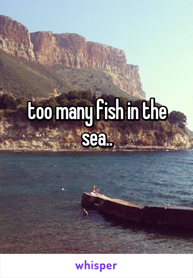 too many fish in the sea..
