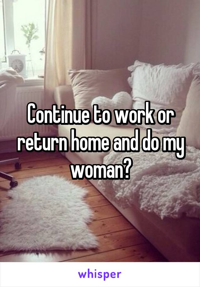 Continue to work or return home and do my woman?