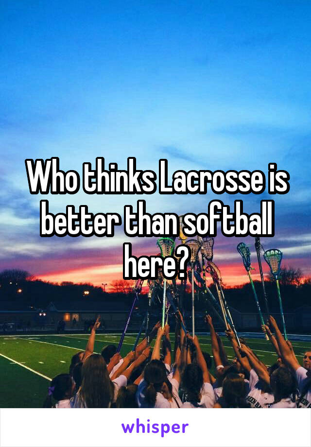 Who thinks Lacrosse is better than softball here?