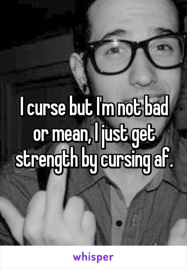 I curse but I'm not bad or mean, I just get strength by cursing af.