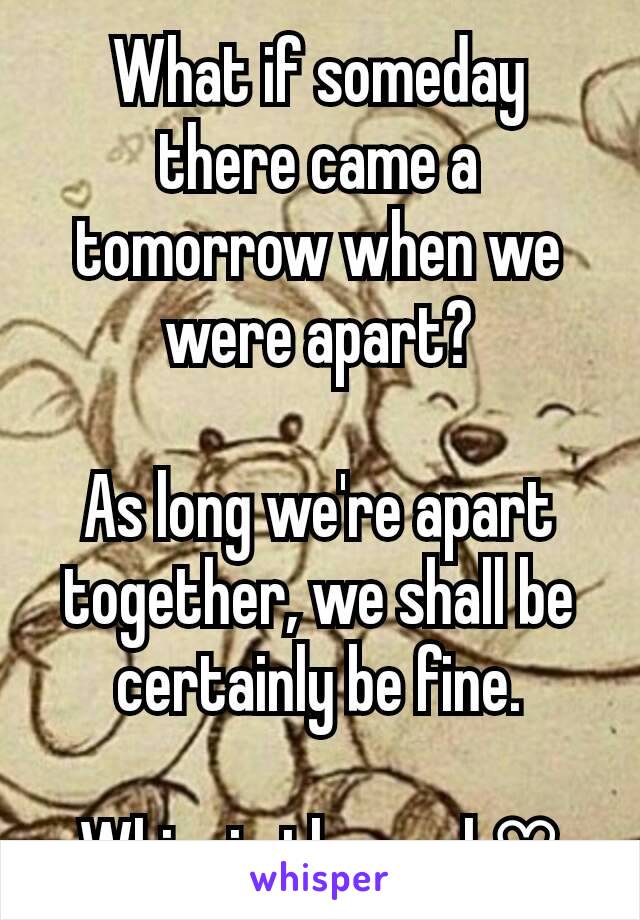 What if someday there came a tomorrow when we were apart?

As long we're apart together, we shall be certainly be fine.

Whinnie the pooh♡