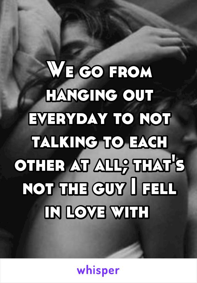 We go from hanging out everyday to not talking to each other at all; that's not the guy I fell in love with 