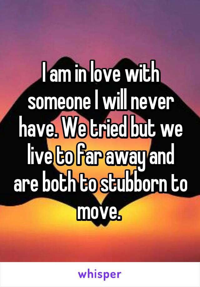 I am in love with someone I will never have. We tried but we live to far away and are both to stubborn to move. 