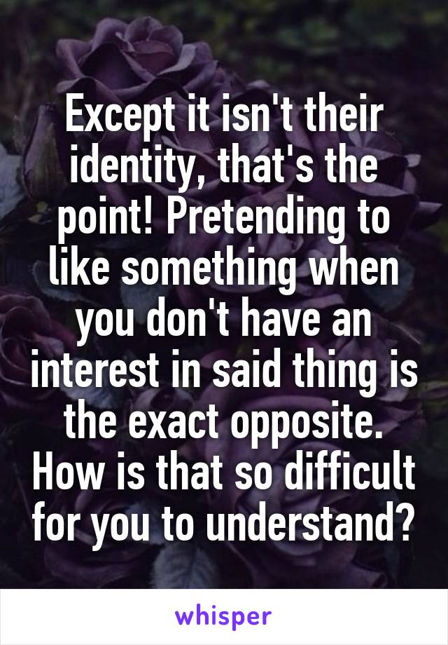 Except it isn't their identity, that's the point! Pretending to like something when you don't have an interest in said thing is the exact opposite. How is that so difficult for you to understand?