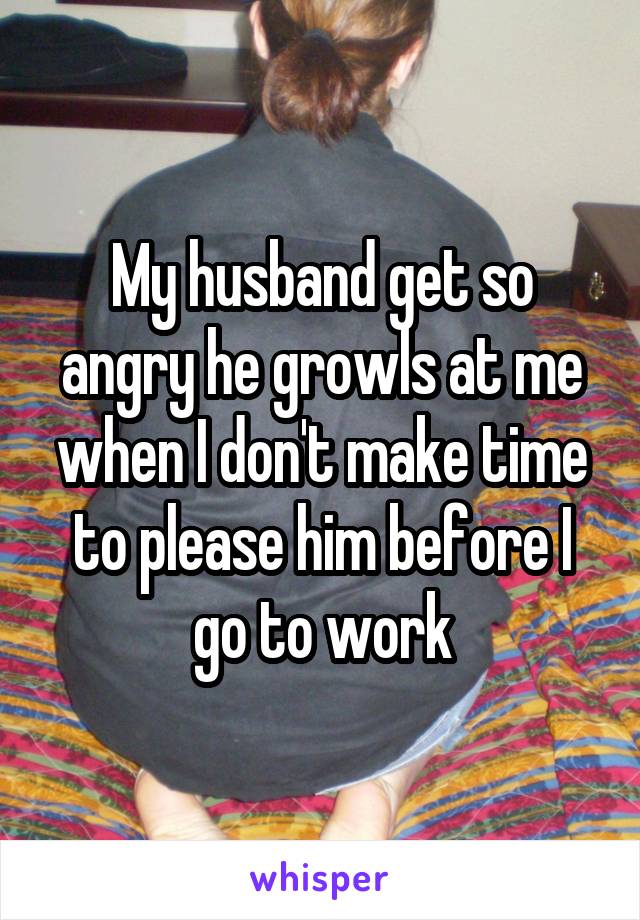 My husband get so angry he growls at me when I don't make time to please him before I go to work