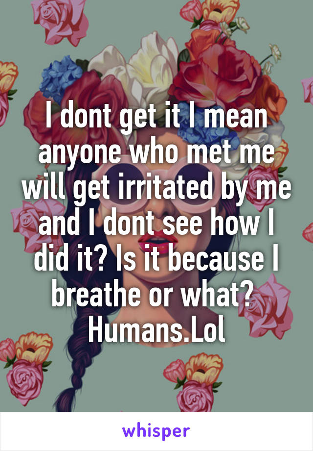 I dont get it I mean anyone who met me will get irritated by me and I dont see how I did it? Is it because I breathe or what? 
Humans.Lol