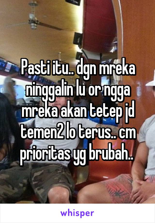 Pasti itu.. dgn mreka ninggalin lu or ngga mreka akan tetep jd temen2 lo terus.. cm prioritas yg brubah.. 