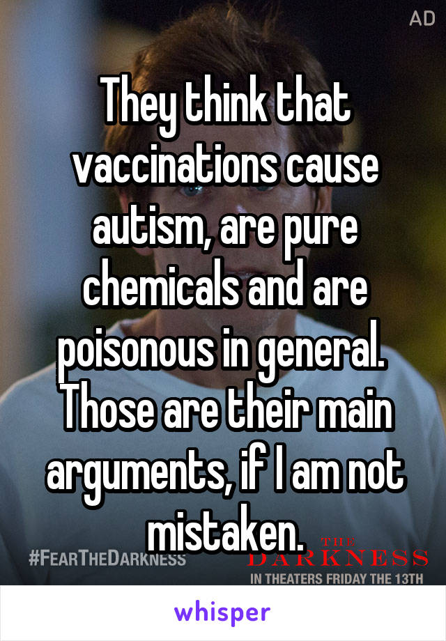 They think that vaccinations cause autism, are pure chemicals and are poisonous in general.  Those are their main arguments, if I am not mistaken.