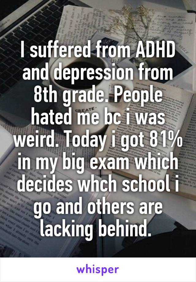 I suffered from ADHD and depression from 8th grade. People hated me bc i was weird. Today i got 81% in my big exam which decides whch school i go and others are lacking behind. 