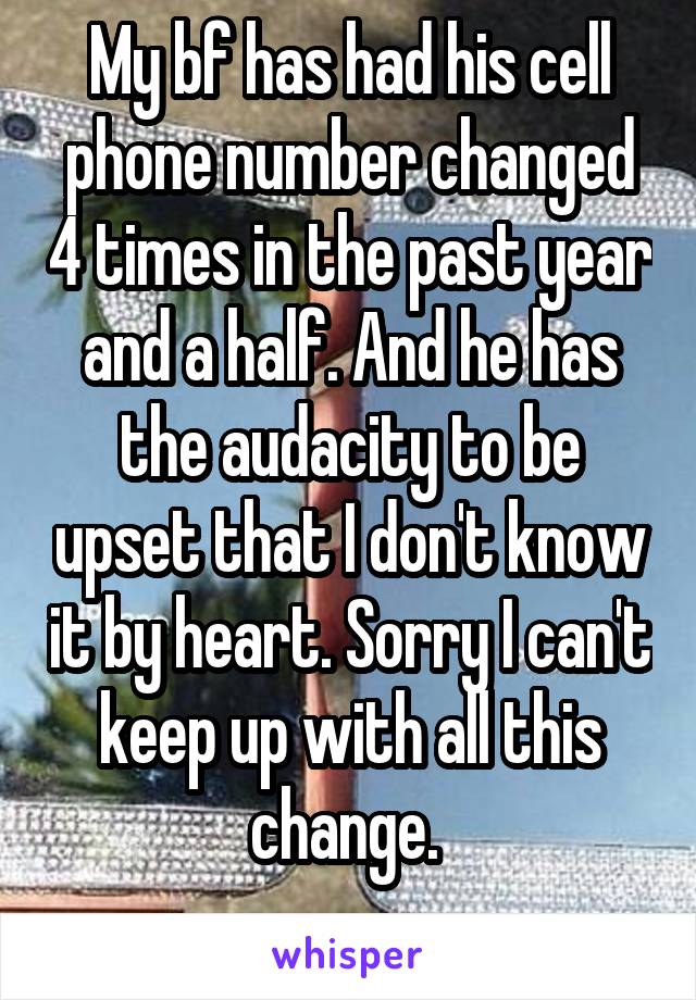 My bf has had his cell phone number changed 4 times in the past year and a half. And he has the audacity to be upset that I don't know it by heart. Sorry I can't keep up with all this change. 
