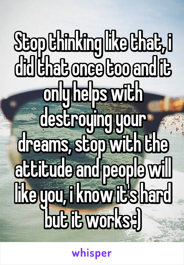 Stop thinking like that, i did that once too and it only helps with destroying your dreams, stop with the attitude and people will like you, i know it's hard but it works :)