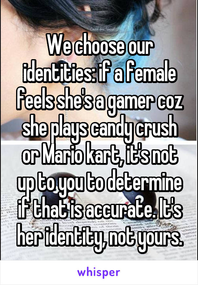 We choose our identities: if a female feels she's a gamer coz she plays candy crush or Mario kart, it's not up to you to determine if that is accurate. It's her identity, not yours.