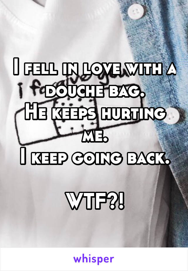 I fell in love with a douche bag.
He keeps hurting me.
I keep going back.

WTF?!