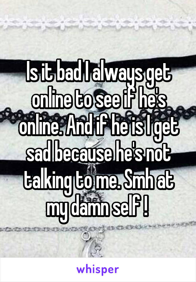 Is it bad I always get online to see if he's online. And if he is I get sad because he's not talking to me. Smh at my damn self ! 