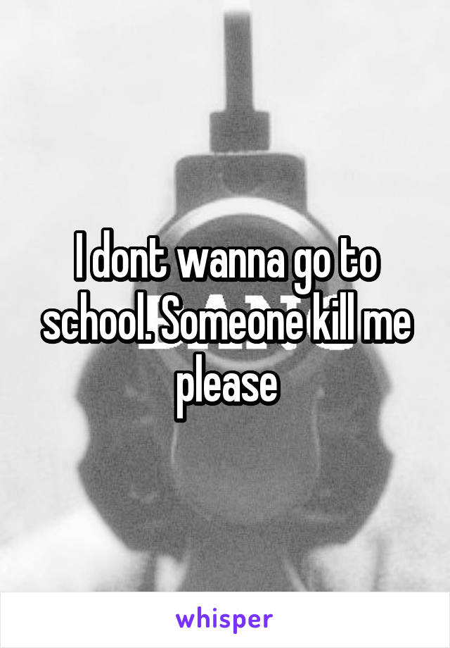 I dont wanna go to school. Someone kill me please