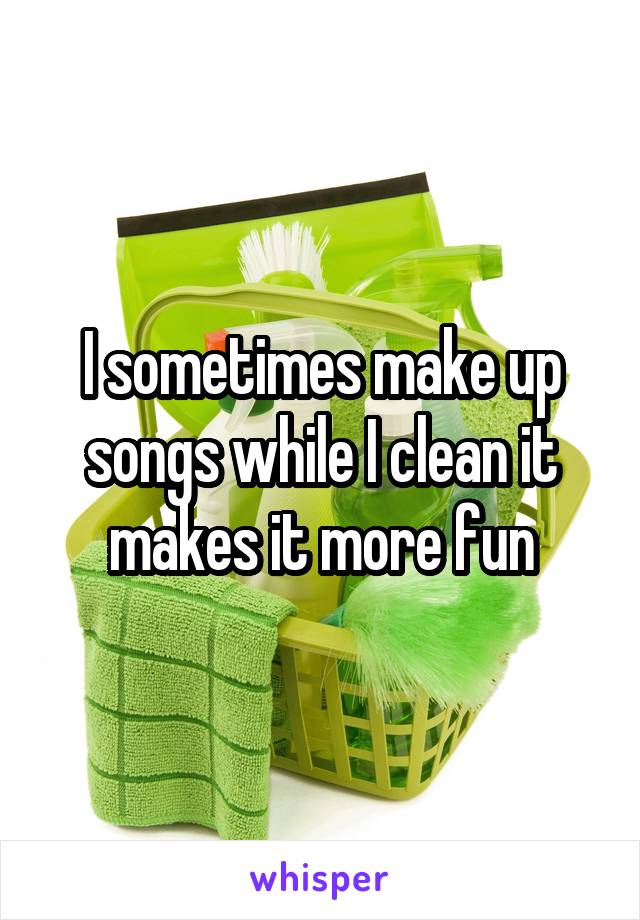 I sometimes make up songs while I clean it makes it more fun