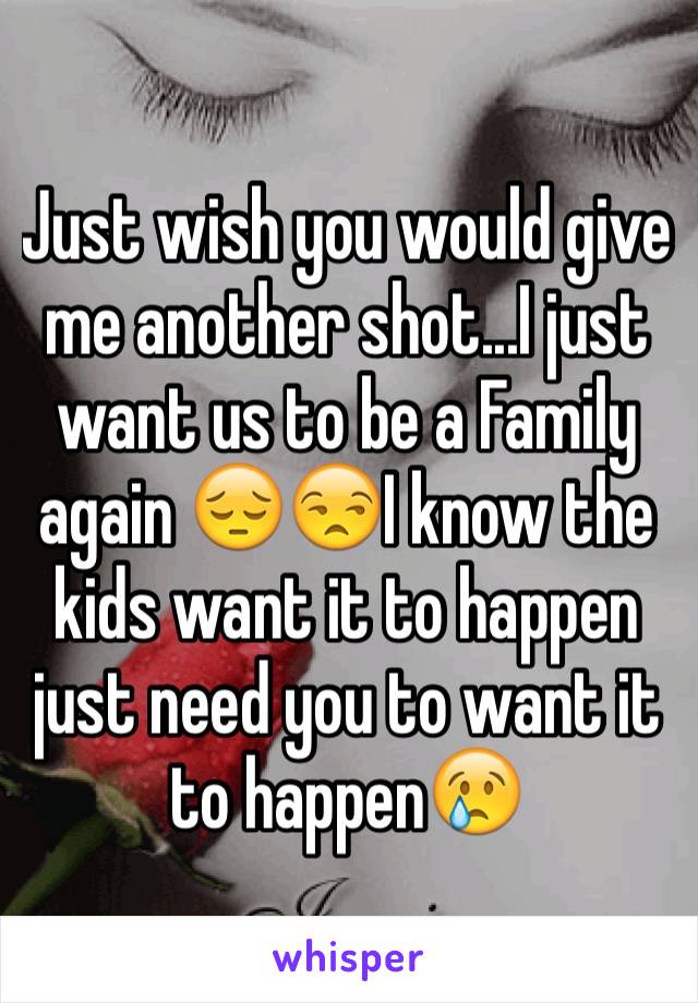 Just wish you would give me another shot...I just want us to be a Family again 😔😒I know the kids want it to happen just need you to want it to happen😢