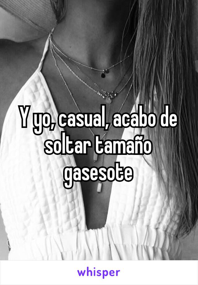 Y yo, casual, acabo de soltar tamaño gasesote