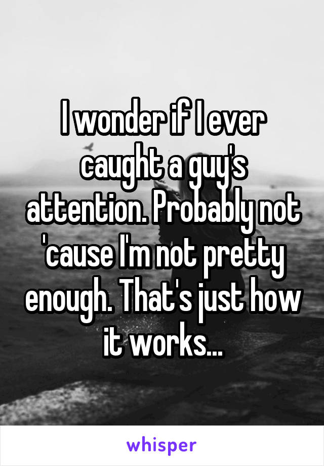 I wonder if I ever caught a guy's attention. Probably not 'cause I'm not pretty enough. That's just how it works...