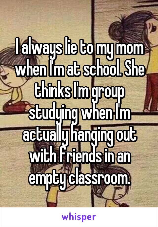 I always lie to my mom when I'm at school. She thinks I'm group studying when I'm actually hanging out with friends in an empty classroom.