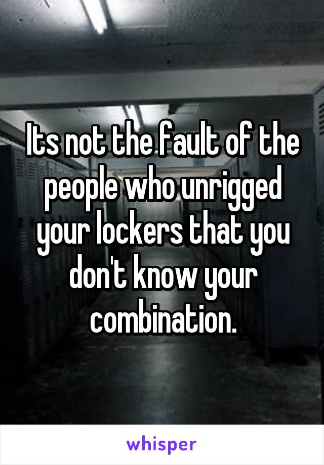 Its not the fault of the people who unrigged your lockers that you don't know your combination.