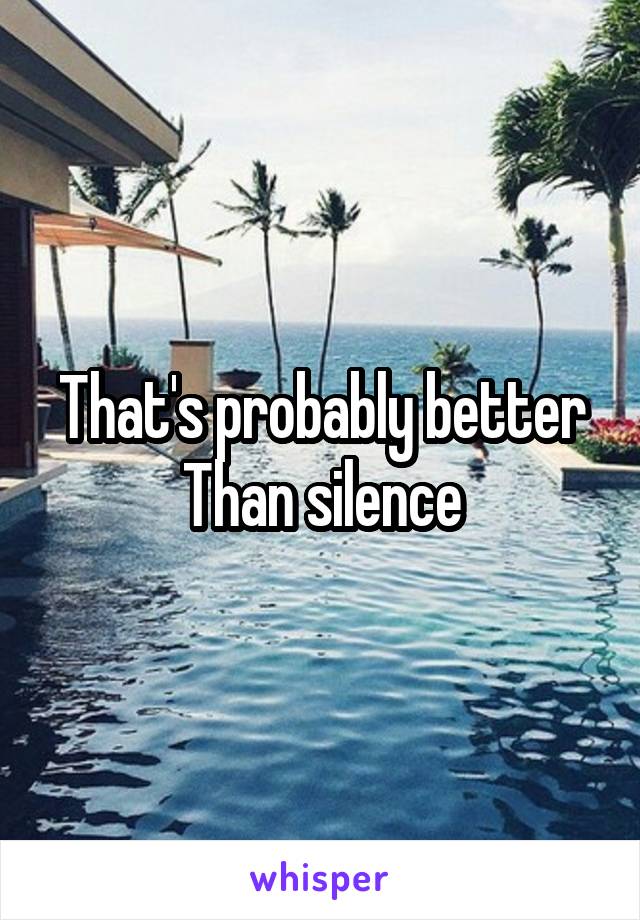 That's probably better
Than silence