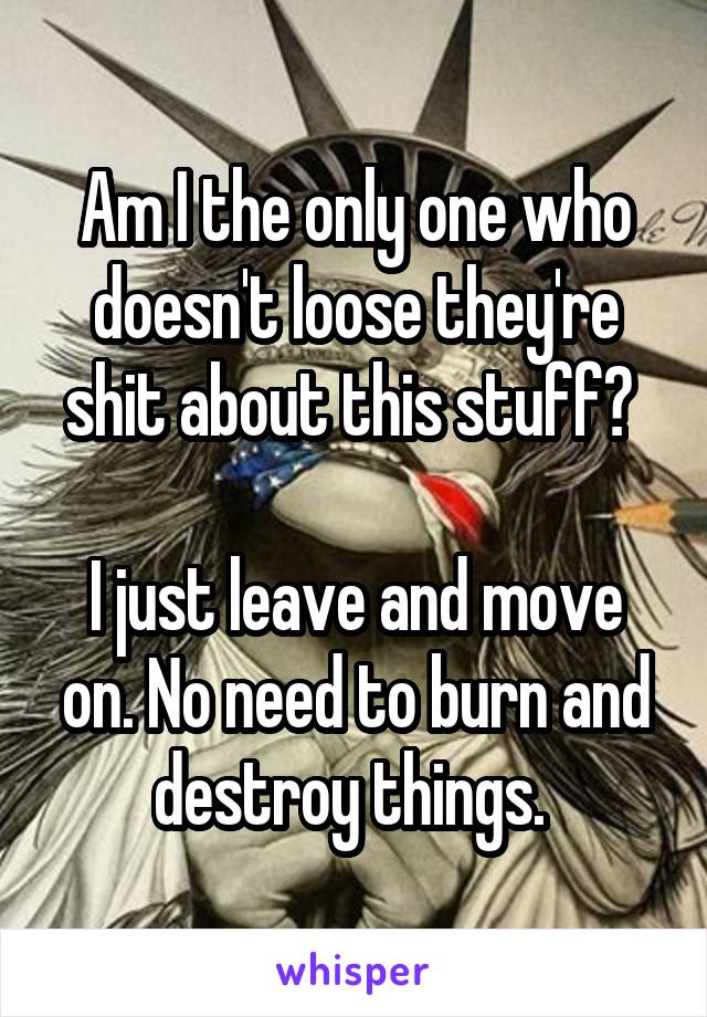 Am I the only one who doesn't loose they're shit about this stuff? 

I just leave and move on. No need to burn and destroy things. 