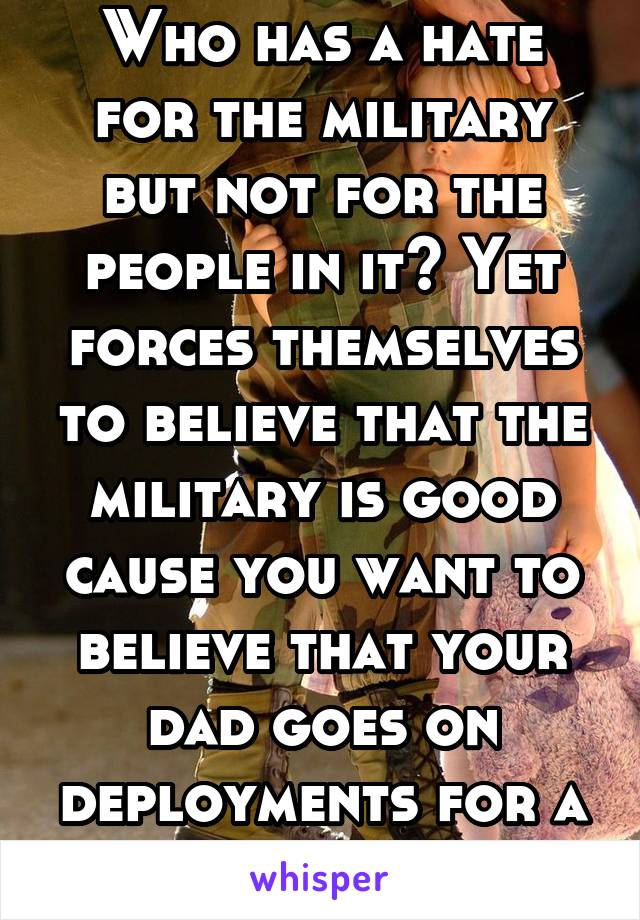 Who has a hate for the military but not for the people in it? Yet forces themselves to believe that the military is good cause you want to believe that your dad goes on deployments for a good reason.