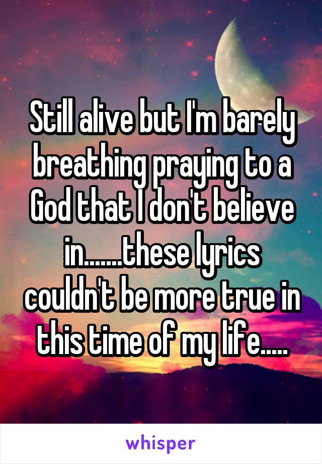 Still alive but I'm barely breathing praying to a God that I don't believe in.......these lyrics couldn't be more true in this time of my life.....