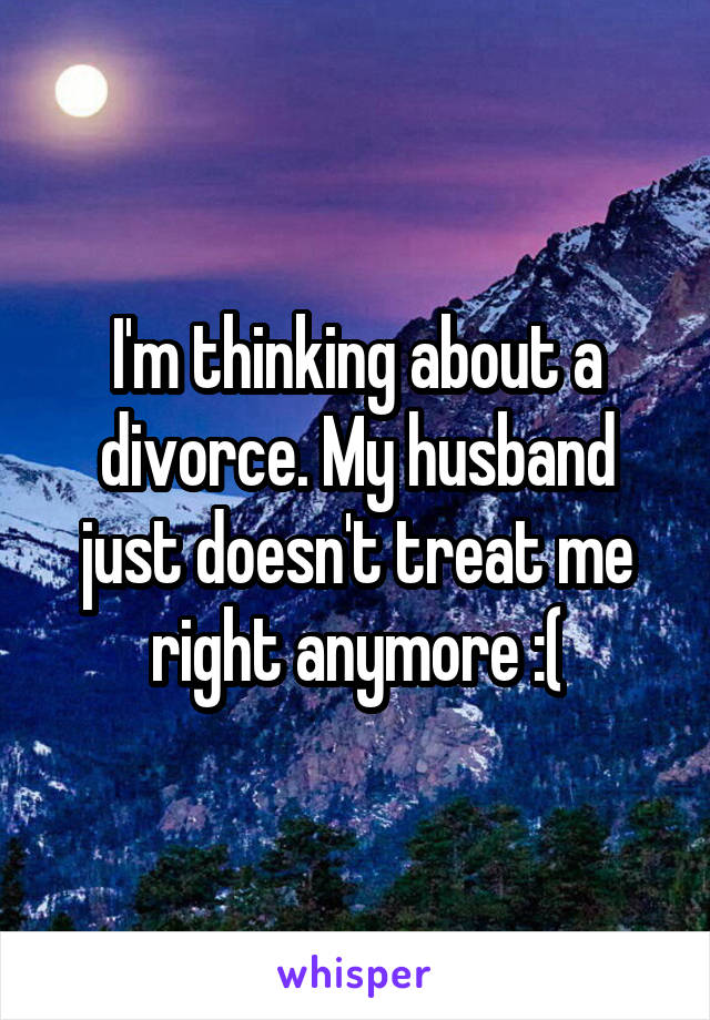 I'm thinking about a divorce. My husband just doesn't treat me right anymore :(