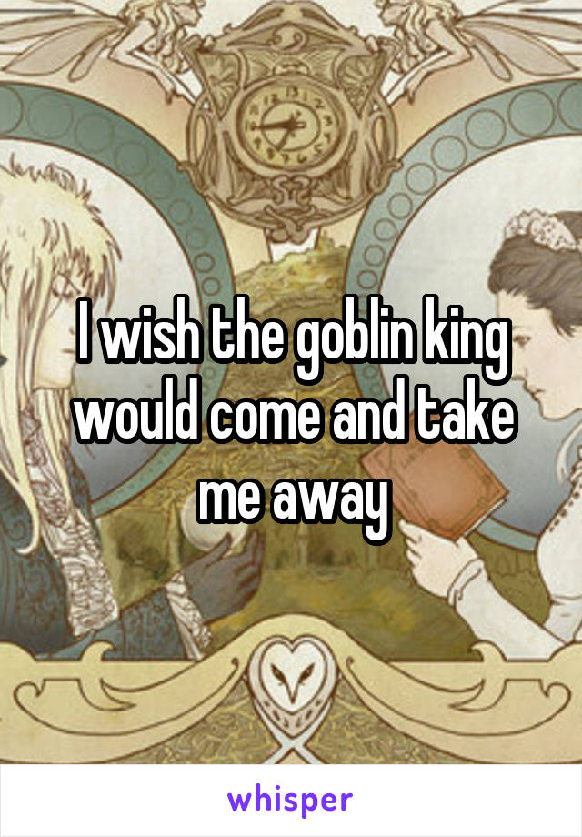 I wish the goblin king would come and take me away